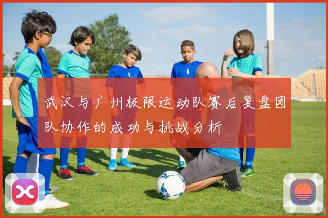 武汉与广州极限运动队赛后复盘团队协作的成功与挑战分析