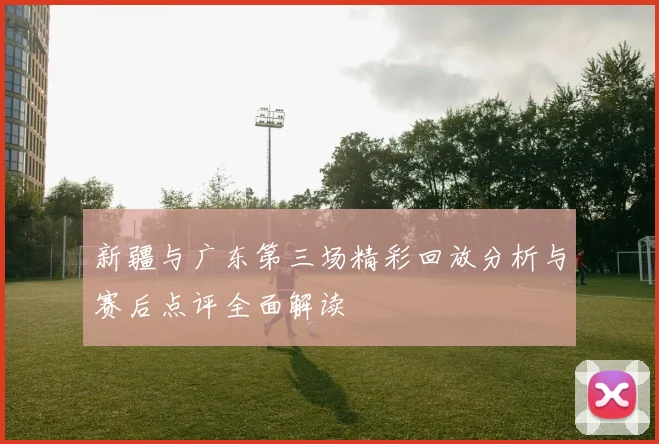 新疆与广东第三场精彩回放分析与赛后点评全面解读