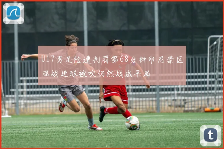 U17男足险遭判罚第68分钟印尼禁区混战进球被吹仍然战成平局